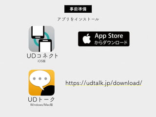 アプリをインストール
事前準備
UDコネクト
iOS版
UDトーク
Windows/Mac版
https://udtalk.jp/download/
 