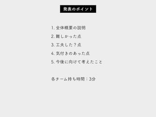 1. 全体概要の説明
2. 難しかった点
3. 工夫した？点
4. 気付きのあった点
5. 今後に向けて考えたこと
各チーム持ち時間：3分
発表のポイント
 