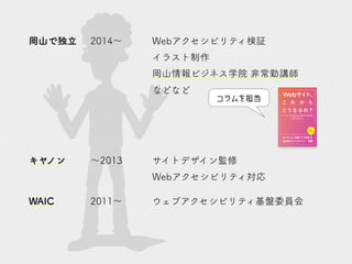 岡山で独立 2014～ Webアクセシビリティ検証
イラスト制作
岡山情報ビジネス学院 非常勤講師
などなど
キヤノン ～2013 サイトデザイン監修
Webアクセシビリティ対応
WAIC 2011～ ウェブアクセシビリティ基盤委員会
コラムを担当
 