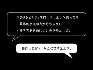アクセシビリティを向上させたいと思っても
・具体的な進め方が分からない
・誰を巻き込めばいいのか分からない
整理しながら、みんなで考えよう。
 