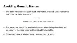 Avoiding Generic Names
● The name retval doesn’t pack much information. Instead, use a name that
describes the variable’s value.
● The name tmp should be used only in cases when being short-lived and
temporary is the most important fact about that variable.
● Sometimes there are better iterator names than i, j, and k