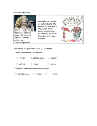 Read about Madonna.
Madonna is a famous
singer. She’s also an
actress. And she’s a
writer, too.
Three occupations!
Her books for children
are picture books. The
name of her new book is
The English Roses.
Madonna is the writer,
but she’s not the artist.
The artist is Jeffrey
Fulvimari.
Now answer the questions. Check (√) the boxes.
1.- What are Madonna’s occupations?
□ artist □ photographer □ teacher
□ actress □ singer □ writer
2.- What is Jeffrey Fulvimari’s occupation?
□ photographer □ teacher □ artist
 