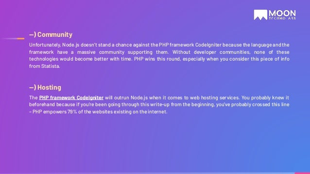 —) Community Unfortunately, Node.js doesn’t stand a chance against the PHP framework CodeIgniter because the language and the framework have a massive community supporting them. Without developer communities, none of these technologies would become better with time. PHP wins this round, especially when you consider this piece of info from Statista. —) Hosting The PHP framework CodeIgniter will outrun Node.js when it comes to web hosting services. You probably knew it beforehand because if you’re been going through this write-up from the beginning, you’ve probably crossed this line – PHP empowers 79% of the websites existing on the internet. 