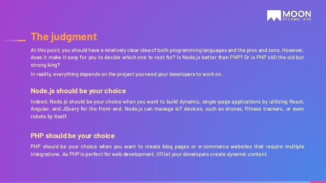 Node.js should be your choice Indeed, Node.js should be your choice when you want to build dynamic, single-page applications by utilizing React, Angular, and JQuery for the front-end. Node.js can manage IoT devices, such as drones, ﬁtness trackers, or even robots by itself. PHP should be your choice PHP should be your choice when you want to create blog pages or e-commerce websites that require multiple integrations. As PHP is perfect for web development, it’ll let your developers create dynamic content. At this point, you should have a relatively clear idea of both programming languages and the pros and cons. However, does it make it easy for you to decide which one to root for? Is Node.js better than PHP? Or is PHP still the old but strong king? In reality, everything depends on the project you need your developers to work on. The judgment 
