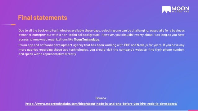 Source: https://www.moontechnolabs.com/blog/about-node-js-and-php-before-you-hire-node-js-developers/ Final statements Due to all the back-end technologies available these days, selecting one can be challenging, especially for a business owner or entrepreneur with a non-technical background. However, you shouldn’t worry about it as long as you have access to renowned organizations like Moon Technolabs. It’s an app and software development agency that has been working with PHP and Node.js for years. If you have any more queries regarding these two technologies, you should visit the company’s website, ﬁnd their phone number, and speak with a representative directly. 