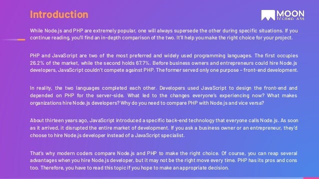 While Node.js and PHP are extremely popular, one will always supersede the other during speciﬁc situations. If you continue reading, you’ll ﬁnd an in-depth comparison of the two. It’ll help you make the right choice for your project. PHP and JavaScript are two of the most preferred and widely used programming languages. The ﬁrst occupies 26.2% of the market, while the second holds 67.7%. Before business owners and entrepreneurs could hire Node.js developers, JavaScript couldn’t compete against PHP. The former served only one purpose – front-end development. In reality, the two languages completed each other. Developers used JavaScript to design the front-end and depended on PHP for the server-side. What led to the changes everyone’s experiencing now? What makes organizations hire Node.js developers? Why do you need to compare PHP with Node.js and vice versa? About thirteen years ago, JavaScript introduced a speciﬁc back-end technology that everyone calls Node.js. As soon as it arrived, it disrupted the entire market of development. If you ask a business owner or an entrepreneur, they’d choose to hire Node.js developer instead of a JavaScript specialist. That’s why modern coders compare Node.js and PHP to make the right choice. Of course, you can reap several advantages when you hire Node.js developer, but it may not be the right move every time. PHP has its pros and cons too. Therefore, you have to read this topic if you hope to make an appropriate decision. Introduction 