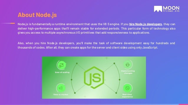 Node.js is fundamentally a runtime environment that uses the V8 S engine. If you hire Node.js developers, they can deliver high-performance apps that’ll remain stable for extended periods. This particular form of technology also gives you access to multiple asynchronous I/O primitives that add responsiveness to applications. Also, when you hire Node.js developers, you’ll make the task of software development easy for hundreds and thousands of codes. After all, they can create apps for the server and client sides using only JavaScript. About Node.js 