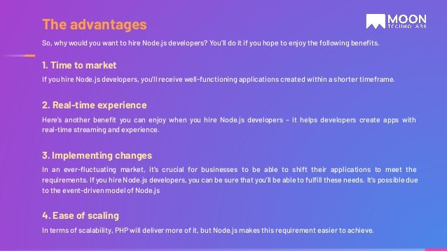 1. Time to market If you hire Node.js developers, you’ll receive well-functioning applications created within a shorter timeframe. 2. Real-time experience Here’s another beneﬁt you can enjoy when you hire Node.js developers – it helps developers create apps with real-time streaming and experience. 3. Implementing changes In an ever-ﬂuctuating market, it’s crucial for businesses to be able to shift their applications to meet the requirements. If you hire Node.js developers, you can be sure that you’ll be able to fulﬁll these needs. It’s possible due to the event-driven model of Node.js 4. Ease of scaling In terms of scalability, PHP will deliver more of it, but Node.js makes this requirement easier to achieve. So, why would you want to hire Node.js developers? You’ll do it if you hope to enjoy the following beneﬁts. The advantages 