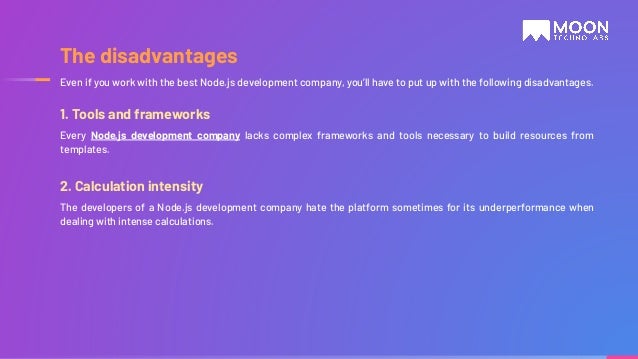 1. Tools and frameworks Every Node.js development company lacks complex frameworks and tools necessary to build resources from templates. 2. Calculation intensity The developers of a Node.js development company hate the platform sometimes for its underperformance when dealing with intense calculations. Even if you work with the best Node.js development company, you’ll have to put up with the following disadvantages. The disadvantages 