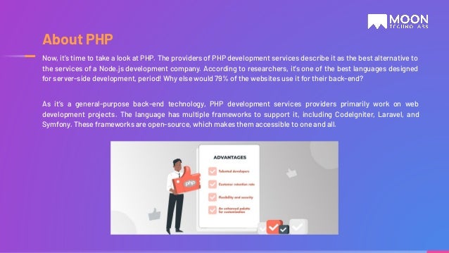 Now, it’s time to take a look at PHP. The providers of PHP development services describe it as the best alternative to the services of a Node.js development company. According to researchers, it’s one of the best languages designed for server-side development, period! Why else would 79% of the websites use it for their back-end? As it’s a general-purpose back-end technology, PHP development services providers primarily work on web development projects. The language has multiple frameworks to support it, including CodeIgniter, Laravel, and Symfony. These frameworks are open-source, which makes them accessible to one and all. About PHP 