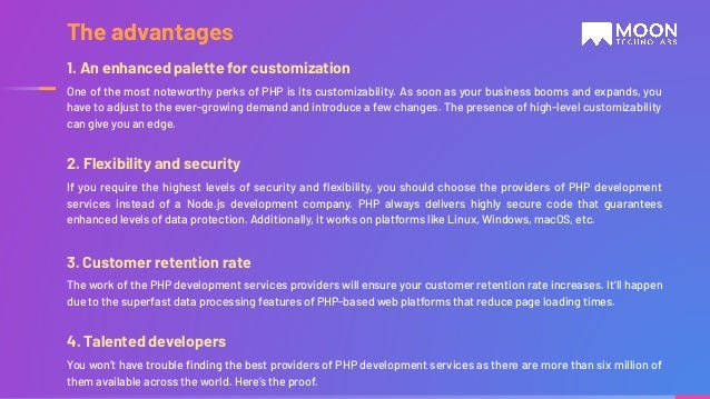 1. An enhanced palette for customization One of the most noteworthy perks of PHP is its customizability. As soon as your business booms and expands, you have to adjust to the ever-growing demand and introduce a few changes. The presence of high-level customizability can give you an edge. 2. Flexibility and security If you require the highest levels of security and ﬂexibility, you should choose the providers of PHP development services instead of a Node.js development company. PHP always delivers highly secure code that guarantees enhanced levels of data protection. Additionally, it works on platforms like Linux, Windows, macOS, etc. 3. Customer retention rate The work of the PHP development services providers will ensure your customer retention rate increases. It’ll happen due to the superfast data processing features of PHP-based web platforms that reduce page loading times. 4. Talented developers You won’t have trouble ﬁnding the best providers of PHP development services as there are more than six million of them available across the world. Here’s the proof. The advantages 