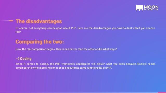 —) Coding When it comes to coding, the PHP framework CodeIgniter will deliver what you seek because Node.js needs developers to write more lines of code to execute the same functionality as PHP. Of course, not everything can be good about PHP. Here are the disadvantages you have to deal with if you choose PHP. The disadvantages Comparing the two: Now, the real comparison begins. How is one better than the other and in what ways? 
