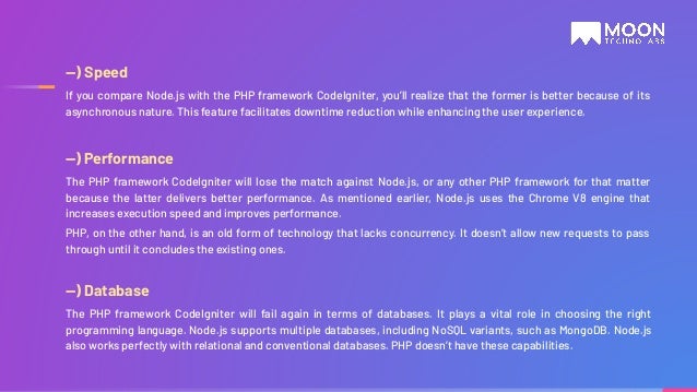 —) Speed If you compare Node.js with the PHP framework CodeIgniter, you’ll realize that the former is better because of its asynchronous nature. This feature facilitates downtime reduction while enhancing the user experience. —) Performance The PHP framework CodeIgniter will lose the match against Node.js, or any other PHP framework for that matter because the latter delivers better performance. As mentioned earlier, Node.js uses the Chrome V8 engine that increases execution speed and improves performance. PHP, on the other hand, is an old form of technology that lacks concurrency. It doesn’t allow new requests to pass through until it concludes the existing ones. —) Database The PHP framework CodeIgniter will fail again in terms of databases. It plays a vital role in choosing the right programming language. Node.js supports multiple databases, including NoSQL variants, such as MongoDB. Node.js also works perfectly with relational and conventional databases. PHP doesn’t have these capabilities. 