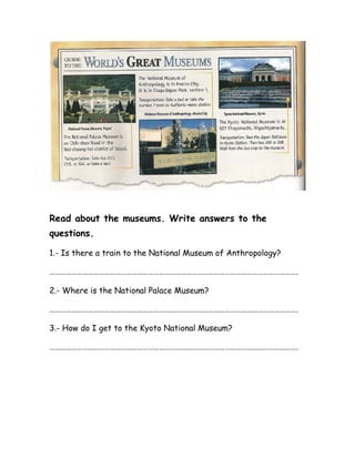 Read about the museums. Write answers to the
questions.
1.- Is there a train to the National Museum of Anthropology?
……………………………………………………………………………………………………………………….
2.- Where is the National Palace Museum?
……………………………………………………………………………………………………………………….
3.- How do I get to the Kyoto National Museum?
……………………………………………………………………………………………………………………….
 