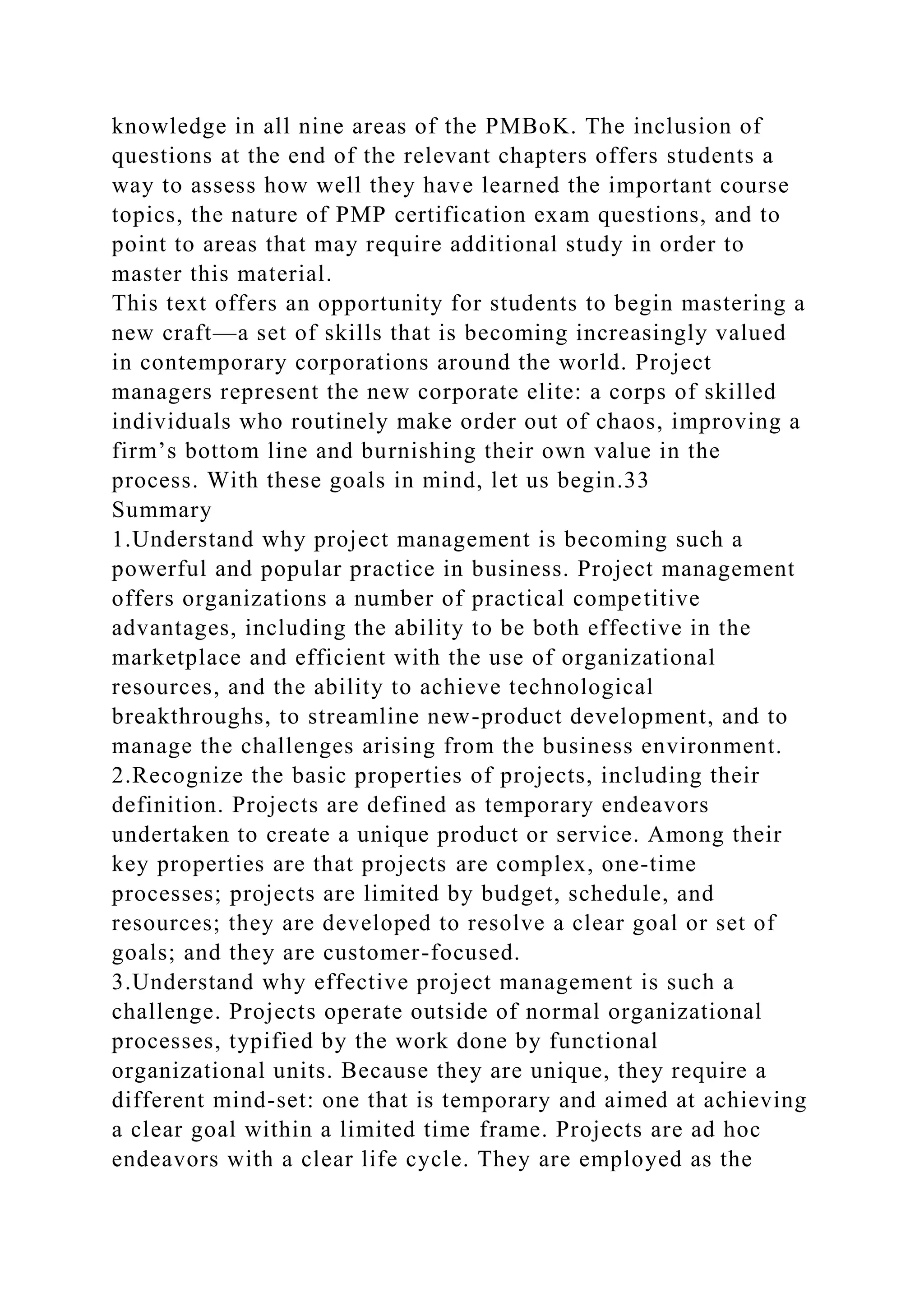 knowledge in all nine areas of the PMBoK. The inclusion of
questions at the end of the relevant chapters offers students a
way to assess how well they have learned the important course
topics, the nature of PMP certification exam questions, and to
point to areas that may require additional study in order to
master this material.
This text offers an opportunity for students to begin mastering a
new craft—a set of skills that is becoming increasingly valued
in contemporary corporations around the world. Project
managers represent the new corporate elite: a corps of skilled
individuals who routinely make order out of chaos, improving a
firm’s bottom line and burnishing their own value in the
process. With these goals in mind, let us begin.33
Summary
1.Understand why project management is becoming such a
powerful and popular practice in business. Project management
offers organizations a number of practical competitive
advantages, including the ability to be both effective in the
marketplace and efficient with the use of organizational
resources, and the ability to achieve technological
breakthroughs, to streamline new-product development, and to
manage the challenges arising from the business environment.
2.Recognize the basic properties of projects, including their
definition. Projects are defined as temporary endeavors
undertaken to create a unique product or service. Among their
key properties are that projects are complex, one-time
processes; projects are limited by budget, schedule, and
resources; they are developed to resolve a clear goal or set of
goals; and they are customer-focused.
3.Understand why effective project management is such a
challenge. Projects operate outside of normal organizational
processes, typified by the work done by functional
organizational units. Because they are unique, they require a
different mind-set: one that is temporary and aimed at achieving
a clear goal within a limited time frame. Projects are ad hoc
endeavors with a clear life cycle. They are employed as the
 