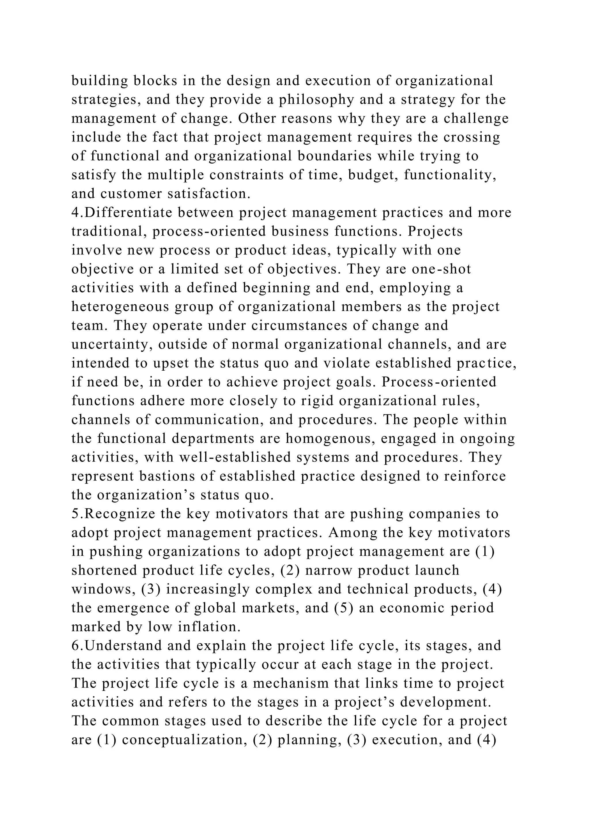 building blocks in the design and execution of organizational
strategies, and they provide a philosophy and a strategy for the
management of change. Other reasons why they are a challenge
include the fact that project management requires the crossing
of functional and organizational boundaries while trying to
satisfy the multiple constraints of time, budget, functionality,
and customer satisfaction.
4.Differentiate between project management practices and more
traditional, process-oriented business functions. Projects
involve new process or product ideas, typically with one
objective or a limited set of objectives. They are one-shot
activities with a defined beginning and end, employing a
heterogeneous group of organizational members as the project
team. They operate under circumstances of change and
uncertainty, outside of normal organizational channels, and are
intended to upset the status quo and violate established practice,
if need be, in order to achieve project goals. Process-oriented
functions adhere more closely to rigid organizational rules,
channels of communication, and procedures. The people within
the functional departments are homogenous, engaged in ongoing
activities, with well-established systems and procedures. They
represent bastions of established practice designed to reinforce
the organization’s status quo.
5.Recognize the key motivators that are pushing companies to
adopt project management practices. Among the key motivators
in pushing organizations to adopt project management are (1)
shortened product life cycles, (2) narrow product launch
windows, (3) increasingly complex and technical products, (4)
the emergence of global markets, and (5) an economic period
marked by low inflation.
6.Understand and explain the project life cycle, its stages, and
the activities that typically occur at each stage in the project.
The project life cycle is a mechanism that links time to project
activities and refers to the stages in a project’s development.
The common stages used to describe the life cycle for a project
are (1) conceptualization, (2) planning, (3) execution, and (4)
 