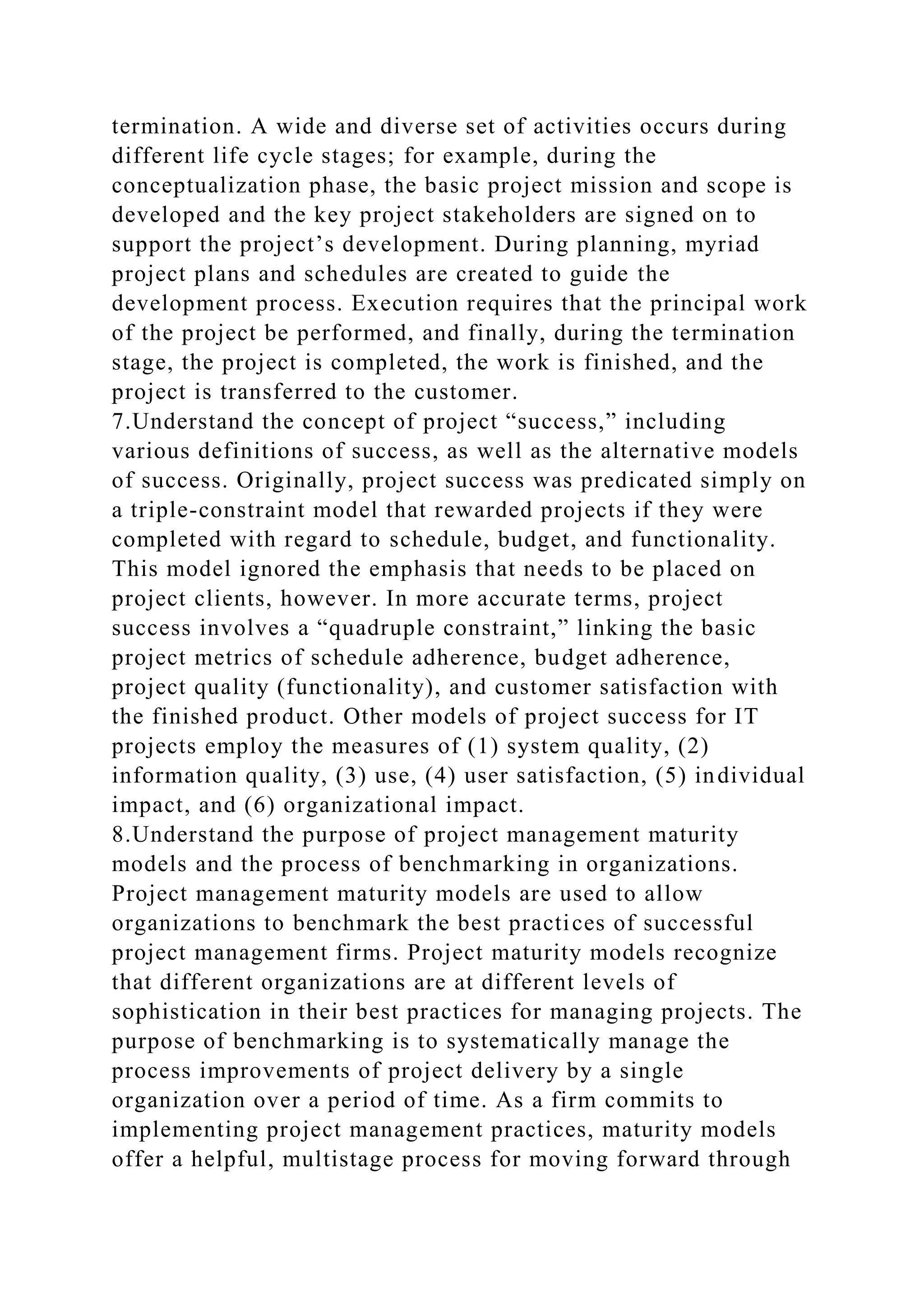 termination. A wide and diverse set of activities occurs during
different life cycle stages; for example, during the
conceptualization phase, the basic project mission and scope is
developed and the key project stakeholders are signed on to
support the project’s development. During planning, myriad
project plans and schedules are created to guide the
development process. Execution requires that the principal work
of the project be performed, and finally, during the termination
stage, the project is completed, the work is finished, and the
project is transferred to the customer.
7.Understand the concept of project “success,” including
various definitions of success, as well as the alternative models
of success. Originally, project success was predicated simply on
a triple-constraint model that rewarded projects if they were
completed with regard to schedule, budget, and functionality.
This model ignored the emphasis that needs to be placed on
project clients, however. In more accurate terms, project
success involves a “quadruple constraint,” linking the basic
project metrics of schedule adherence, budget adherence,
project quality (functionality), and customer satisfaction with
the finished product. Other models of project success for IT
projects employ the measures of (1) system quality, (2)
information quality, (3) use, (4) user satisfaction, (5) individual
impact, and (6) organizational impact.
8.Understand the purpose of project management maturity
models and the process of benchmarking in organizations.
Project management maturity models are used to allow
organizations to benchmark the best practices of successful
project management firms. Project maturity models recognize
that different organizations are at different levels of
sophistication in their best practices for managing projects. The
purpose of benchmarking is to systematically manage the
process improvements of project delivery by a single
organization over a period of time. As a firm commits to
implementing project management practices, maturity models
offer a helpful, multistage process for moving forward through
 