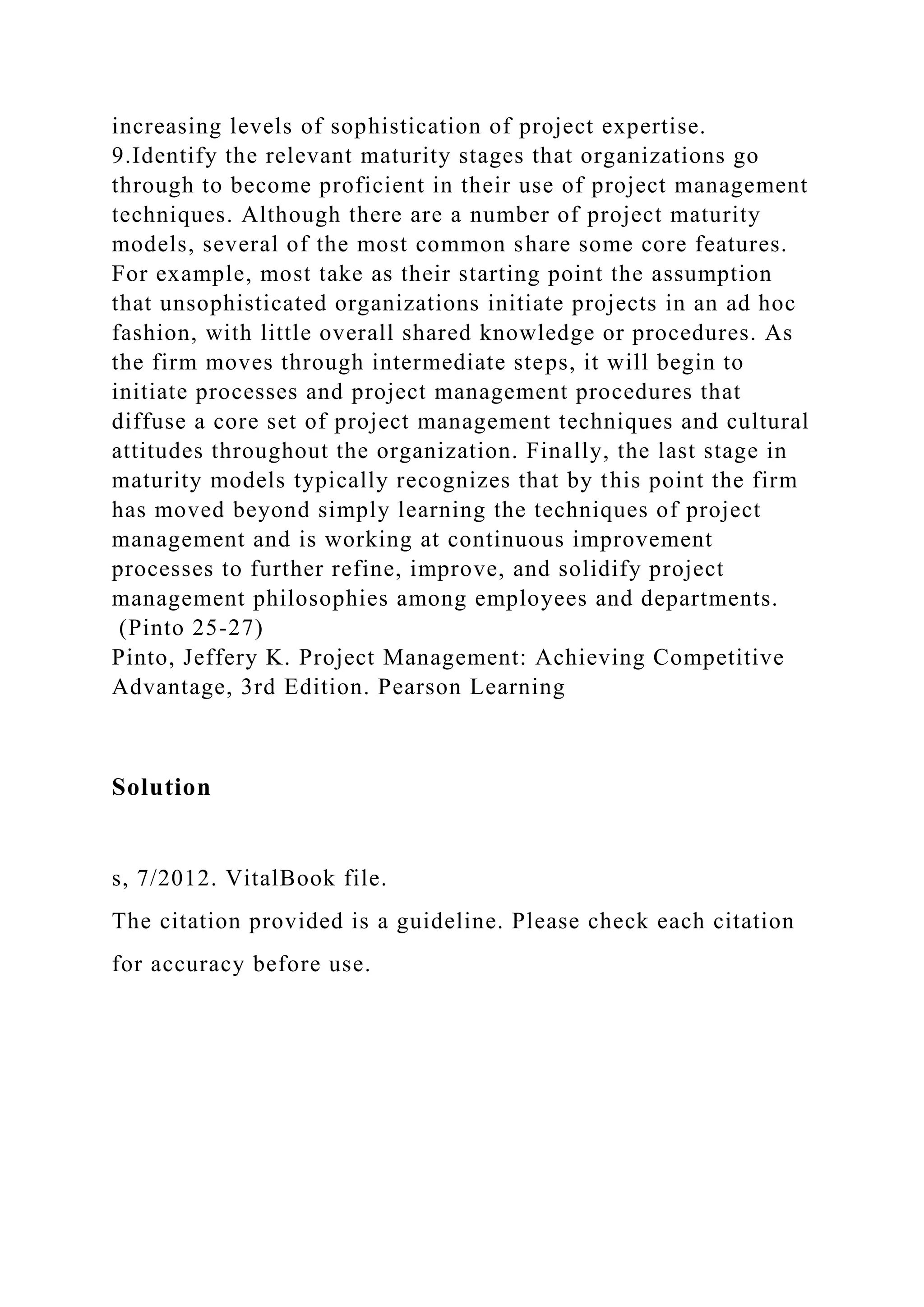 increasing levels of sophistication of project expertise.
9.Identify the relevant maturity stages that organizations go
through to become proficient in their use of project management
techniques. Although there are a number of project maturity
models, several of the most common share some core features.
For example, most take as their starting point the assumption
that unsophisticated organizations initiate projects in an ad hoc
fashion, with little overall shared knowledge or procedures. As
the firm moves through intermediate steps, it will begin to
initiate processes and project management procedures that
diffuse a core set of project management techniques and cultural
attitudes throughout the organization. Finally, the last stage in
maturity models typically recognizes that by this point the firm
has moved beyond simply learning the techniques of project
management and is working at continuous improvement
processes to further refine, improve, and solidify project
management philosophies among employees and departments.
(Pinto 25-27)
Pinto, Jeffery K. Project Management: Achieving Competitive
Advantage, 3rd Edition. Pearson Learning
Solution
s, 7/2012. VitalBook file.
The citation provided is a guideline. Please check each citation
for accuracy before use.
 