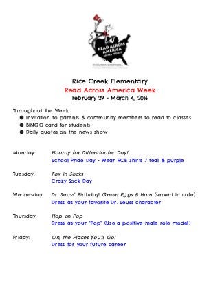  
 
Rice Creek Elementary
Read Across America Week
February 29 - March 4, 2016
Throughout the Week:
● Invitation to parents & community members to read to classes
● BINGO card for students
● Daily quotes on the news show
Monday: Hooray for Diffendoofer Day!
School Pride Day - Wear RCE Shirts / teal & purple
Tuesday: Fox in Socks
Crazy Sock Day
Wednesday: Dr. Seuss’ Birthday! ​Green Eggs & Ham​(served in cafe)
Dress as your favorite Dr. Seuss character
Thursday: Hop on Pop
Dress as your “Pop” (Use a positive male role model)
Friday: Oh, the Places You’ll Go!
Dress for your future career
 
