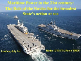 Maritime Power in the 21st century:
The Role of the Navies for the broadest
State’s action at sea
London, July 1st Radm (UH) ITA Paolo TREU
 