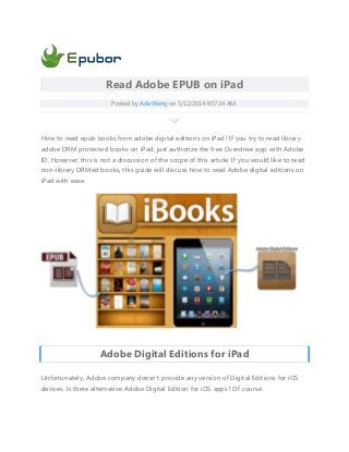 Read Adobe EPUB on iPad
Posted by Ada Wang on 5/12/2014 4:07:34 AM.
How to read epub books from adobe digital editions on iPad? If you try to read library
adobe DRM protected books on iPad, just authorize the free Overdrive app with Adobe
ID. However, this is not a discussion of the scope of this article. If you would like to read
non-library DRMed books, this guide will discuss how to read Adobe digital editions on
iPad with ease.
Adobe Digital Editions for iPad
Unfortunately, Adobe company doesn't provide any version of Digital Editions for iOS
devices. Is there alternative Adobe Digital Edition for iOS apps? Of course.
 