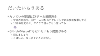 だいたいもうある
• たいていの要望はC#チーム把握済み
• 冒頭の話通り、C#チームは相当アグレッシブに新機能模索してる
• 16年の歴史あり、どこかで誰かがもう言ってる
• GitHubのissueにもだいたいもう提案がある
• 探しましょう
• とはいえ、探しにくいことが多い…
 