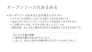 オープンソース化あるある
• オープンソース化すると必ず来るリクエスト
• ライセンスがGPLじゃないので直しておきますね(^^♪
• {}がうざいのでインデントでブロックを区切るべきです(^o^)丿
• ; は要らないよね。そろそろ消しましょう(^_-)-☆
• 製品自体、ない方が人類のためだから全部消しておきますね(*^^)v
あくまで主義の問題
• 絶対的な優劣があるわけじゃなく
• まして、他人に自分の主義を押し付けていいものじゃない
 