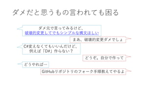 ダメだと思うもの言われても困る
ダメ元で言ってみるけど、
破壊的変更してでもシンプルな構文ほしい
まあ、破壊的変更ダメでしょ
C#変えなくてもいいんだけど、
例えば「D#」作らない？
どうぞ。自分で作って
どうやれば…
GitHubリポジトリのフォーク手順教えてやるよ
 