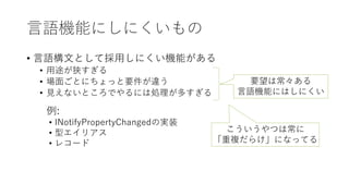 言語機能にしにくいもの
• 言語構文として採用しにくい機能がある
• 用途が狭すぎる
• 場面ごとにちょっと要件が違う
• 見えないところでやるには処理が多すぎる
要望は常々ある
言語機能にはしにくい
例:
• INotifyPropertyChangedの実装
• 型エイリアス
• レコード
こういうやつは常に
「重複だらけ」になってる
 