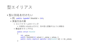 型エイリアス
• 型に別名を付けたい
• 例:
• 実装方法の案
• コンパイラー上のトリック
• 内部的にはintなんだけど、別の型と認識するように頑張る
• 構造体でラップする
public typedef StockId = int;
public struct StockId
{
int _value;
public StockId(int value) { _value = value; }
public static explicit operator int(StockId id) => id._value;
}
 