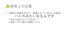 使用上の注意
• 「独自に言語を作ろう・拡張しよう」みたいな話は
ハシカみたいなもんです
• 早めに免疫つけといた方がいい
• 歳食ってから罹ると重篤なことが
!
 