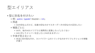 型エイリアス
• 型に別名を付けたい
• 例:
• 用途
• intのIDなんだけど、在庫のIDなのかマスターデータのIDなのか区別したい
• 場面ごとに
• intや、他のintエイリアスと暗黙的に変換したい/したくない
• intに対してメンバーを足したい/intのままがいい
• 中身が見えないと
• 本当に別の型なのか、コンパイラー上のトリックなのかでリフレクションの挙動
が違う
public typedef StockId = int;
 
