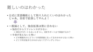 難しいのはわかった
• 公式に言語機能として取り入れにくいのはわかった
じゃあ、自前で拡張してやんよ！
• 一般論として、独自拡張は割に合わない
• 独自だからリファレンスが少ない
• IDEのサポートもないときつい、IDEサポートまで実装するの？
• 中身が見えないと怖い
• どの場面向けにどういう内部実装になってるのかわからないと怖い
• どこで何が起きたかわからなくてデバッグしづらい
 