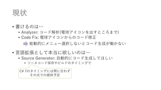 現状
• 書けるのは…
• Analyzer: コード解析(電球アイコンを出すところまで)
• Code Fix: 電球アイコンからのコード修正
• 言語拡張として本当に欲しいのは…
• Source Generator: 自動的にコード生成してほしい
• ソースコード保存やビルドのタイミングで
能動的にメニュー選択しないとコード生成が働かない
C# 7のタイミングには間に合わず
その次での提供予定
 