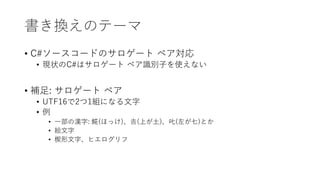 書き換えのテーマ
• C#ソースコードのサロゲート ペア対応
• 現状のC#はサロゲート ペア識別子を使えない
• 補足: サロゲート ペア
• UTF16で2つ1組になる文字
• 例
• 一部の漢字: 𩸽(ほっけ)、𠮷(上が土)、𠮟(左が七)とか
• 絵文字
• 楔形文字、ヒエログリフ
 