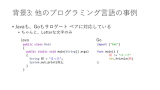 背景3: 他のプログラミング言語の事例
• Javaも、Goもサロゲート ペアに対応している
• ちゃんと、Letterな文字のみ
public class Main
{
public static void main(String[] args)
{
String 𩸽 = "ほっけ";
System.out.print(𩸽);
}
}
import ("fmt")
func main() {
𩸽 := "ほっけ"
fmt.Println(𩸽)
}
Java Go
 