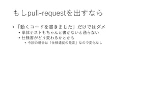 もしpull-requestを出すなら
• 「動くコードを書きました」だけではダメ
• 単体テストもちゃんと書かないと通らない
• 仕様書がどう変わるかとかも
• 今回の場合は「仕様違反の是正」なので変化なし
 