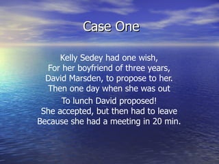 Case One Kelly Sedey had one wish,  For her boyfriend of three years,  David Marsden, to propose to her.  Then one day when she was out  To lunch David proposed!  She accepted, but then had to leave  Because she had a meeting in 20 min.   