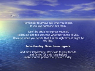 Continue… Remember to always say what you mean.  If you love someone, tell them.  Don't be afraid to express yourself. Reach out and tell someone what they mean to you.  Because when you decide that it is the right time it might be too late.  Seize the day. Never have regrets.  And most importantly, stay close to your friends  and family, for they have helped  make you the person that you are today.   