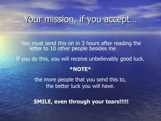 Your mission, if you accept… You must send this on in 3 hours after reading the letter to 10 other people besides me           If you do this, you will receive unbelievably good luck.  *NOTE*  the more people that you send this to,  the better luck you will have.  SMILE, even through your tears!!!!! 