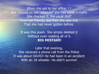 When she got to her office, ! !  She noticed on her computer she had some e-mail's  She checked it, the usual stuff  From her friends, but then she saw one  That she had never gotten before.  It was this poem. She simply deleted it  Without even reading all of it. BIG MISTAKE! Later that evening,  She received a phone call from the Police  It was about DAVID! He had been in an accident  With an 18 wheeler. He didn't survive!   