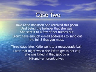 Case Two Take Katie Robinson She received this poem  And being the believer that she was  She sent it to a few of her friends but  Didn't have enough e-mail addresses to send out the full 5 that you must.  Three days later, Katie went to a masquerade ball.  Later that night when she left to get to her car,  She was killed in that spot by a  Hit-and-run drunk driver.  