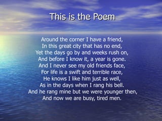 This is the Poem Around the corner I have a friend,  In this great city that has no end,  Yet the days go by and weeks rush on,  And before I know it, a year is gone.  And I never see my old friends face,  For life is a swift and terrible race,  He knows I like him just as well,  As in the days when I rang his bell.  And he rang mine but we were younger then,  And now we are busy, tired men.  