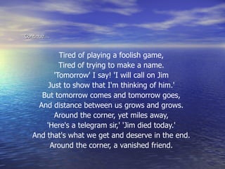 Continue…. Tired of playing a foolish game,  Tired of trying to make a name.  'Tomorrow' I say! 'I will call on Jim  Just to show that I'm thinking of him.'  But tomorrow comes and tomorrow goes,  And distance between us grows and grows.  Around the corner, yet miles away,  'Here's a telegram sir,' 'Jim died today.'  And that's what we get and deserve in the end.  Around the corner, a vanished friend.  