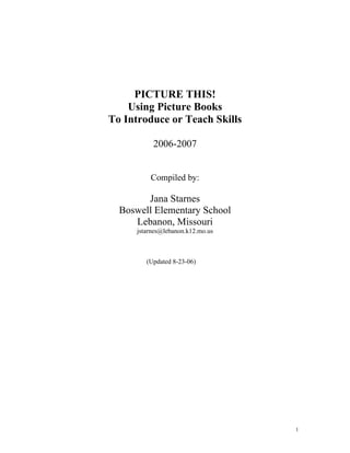 PICTURE THIS!
    Using Picture Books
To Introduce or Teach Skills

           2006-2007


          Compiled by:

        Jana Starnes
  Boswell Elementary School
     Lebanon, Missouri
      jstarnes@lebanon.k12.mo.us



         (Updated 8-23-06)




                                   1
 