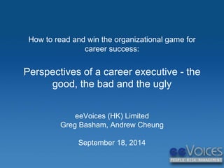 How to read and win the organizational game for 
career success: 
Perspectives of a career executive - the 
good, the bad and the ugly 
eeVoices (HK) Limited 
Greg Basham, Andrew Cheung 
September 18, 2014 
 