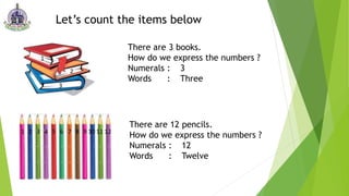 Let’s count the items below
There are 3 books.
How do we express the numbers ?
Numerals : 3
Words : Three
There are 12 pencils.
How do we express the numbers ?
Numerals : 12
Words : Twelve
 