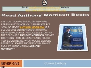 ARE YOU LOOKING FOR SOME INSPIRING
PERSONALITY WHOM YOU CAN RELATE TO?
LOOK NO MORE! ANTHONY MORRISON IS A
SUCCESSFUL ENTREPRENEUR WHO HAS
INSPIRED MILLIONS! THE SUCCESS STORY OF
THE SELF-MADE ANTHONY MORRISON PROVES
THAT TOUGH TIME DOES NOT LAST; TOUGH
PEOPLE DO! HENCE, WHAT WOULD BE MORE
BENEFICIAL TO GET PROFESSIONAL ADVICE
AND LIFE WISDOM FROM ANTHONY
MORRISON?
Email: sales@morrisonpublishing.com Website:
https://www.anthonymorrisonbooks.com/
NEVER GIVE Connect with us
 