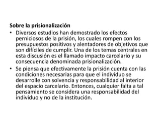 Sobre la prisionalización
• Diversos estudios han demostrado los efectos
perniciosos de la prisión, los cuales rompen con los
presupuestos positivos y alentadores de objetivos que
son difíciles de cumplir. Una de los temas centrales en
esta discusión es el llamado impacto carcelario y su
consecuencia denominada prisionalización.
• Se piensa que efectivamente la prisión cuenta con las
condiciones necesarias para que el individuo se
desarrolle con solvencia y responsabilidad al interior
del espacio carcelario. Entonces, cualquier falta a tal
pensamiento se considera una responsabilidad del
individuo y no de la institución.
 