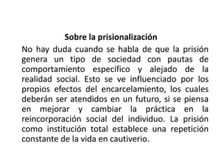 Sobre la prisionalización
No hay duda cuando se habla de que la prisión
genera un tipo de sociedad con pautas de
comportamiento específico y alejado de la
realidad social. Esto se ve influenciado por los
propios efectos del encarcelamiento, los cuales
deberán ser atendidos en un futuro, si se piensa
en mejorar y cambiar la práctica en la
reincorporación social del individuo. La prisión
como institución total establece una repetición
constante de la vida en cautiverio.
 